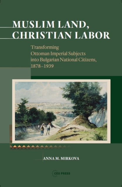 Muslim Land, Christian Labor : Transforming Ottoman Imperial Subjects into Bulgarian National Citizens, c. 1878-1939, PDF eBook