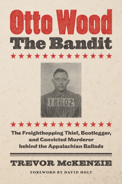 Otto Wood, the Bandit : The Freighthopping Thief, Bootlegger, and Convicted Murderer behind the Appalachian Ballads, PDF eBook